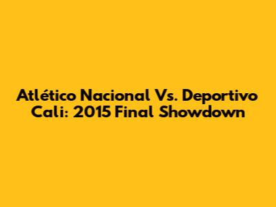 Atlético Nacional Vs. Deportivo Cali: 2015 Final Showdown