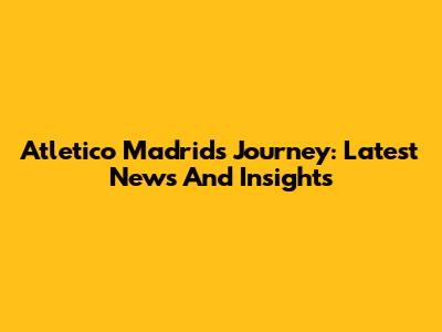 Atletico Madrid's Journey: Latest News And Insights