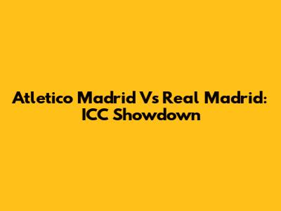 Atletico Madrid Vs Real Madrid: ICC Showdown