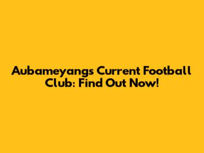 Aubameyang's Current Football Club: Find Out Now!