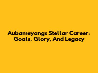 Aubameyang's Stellar Career: Goals, Glory, And Legacy