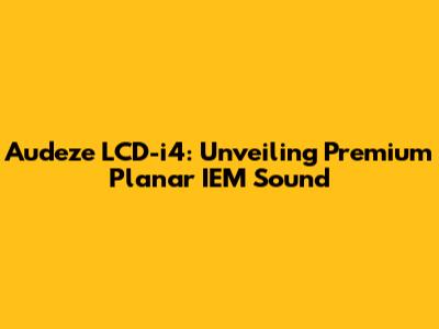 Audeze LCD-i4: Unveiling Premium Planar IEM Sound