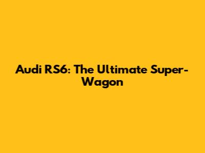 Audi RS6: The Ultimate Super-Wagon