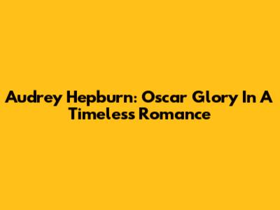 Audrey Hepburn: Oscar Glory In A Timeless Romance