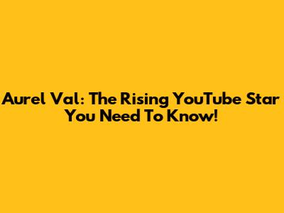 Aurel Val: The Rising YouTube Star You Need To Know!