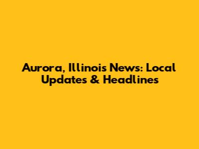 Aurora, Illinois News: Local Updates & Headlines