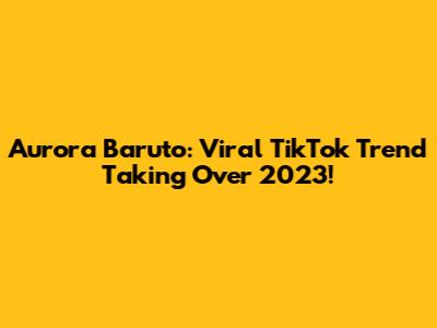 Aurora Baruto: Viral TikTok Trend Taking Over 2023!