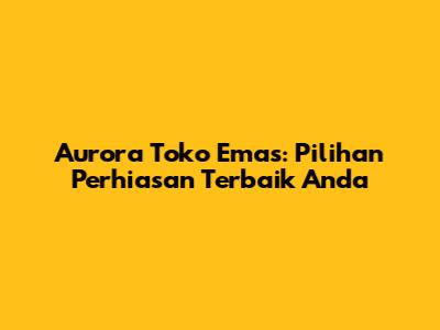 Aurora Toko Emas: Pilihan Perhiasan Terbaik Anda