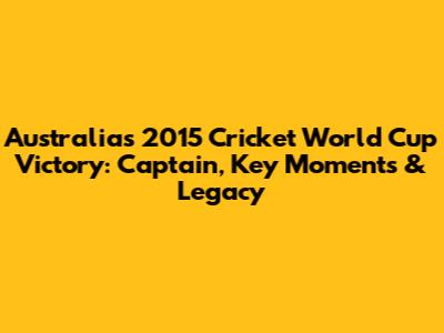 Australia's 2015 Cricket World Cup Victory: Captain, Key Moments & Legacy