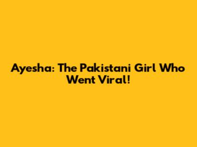Ayesha: The Pakistani Girl Who Went Viral!
