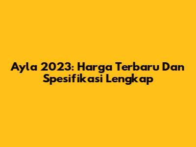 Ayla 2023: Harga Terbaru Dan Spesifikasi Lengkap