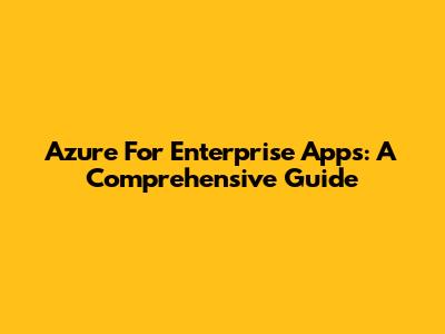 Azure For Enterprise Apps: A Comprehensive Guide