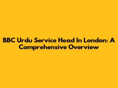 BBC Urdu Service Head In London: A Comprehensive Overview