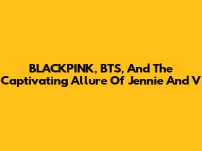 BLACKPINK, BTS, And The Captivating Allure Of Jennie And V