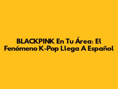 BLACKPINK En Tu Área: El Fenómeno K-Pop Llega A Español