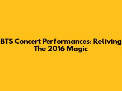 BTS Concert Performances: Reliving The 2016 Magic