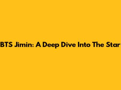 BTS Jimin: A Deep Dive Into The Star