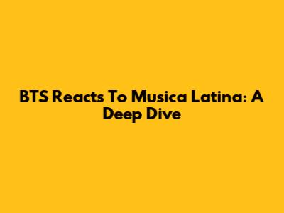 BTS Reacts To Musica Latina: A Deep Dive