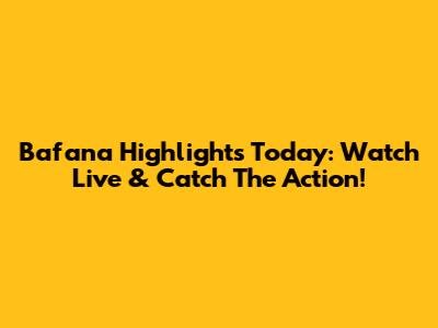 Bafana Highlights Today: Watch Live & Catch The Action!