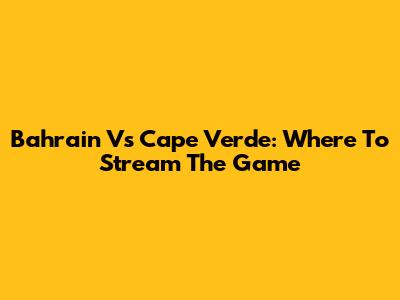 Bahrain Vs Cape Verde: Where To Stream The Game