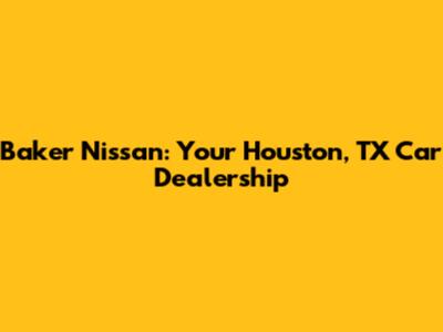 Baker Nissan: Your Houston, TX Car Dealership