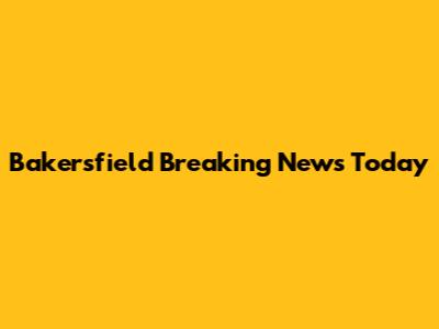 Bakersfield Breaking News Today