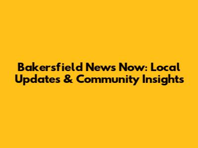 Bakersfield News Now: Local Updates & Community Insights
