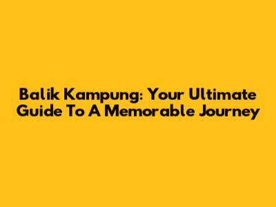 Balik Kampung: Your Ultimate Guide To A Memorable Journey