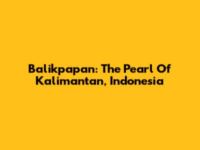 Balikpapan: The Pearl Of Kalimantan, Indonesia