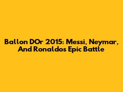 Ballon D'Or 2015: Messi, Neymar, And Ronaldo's Epic Battle