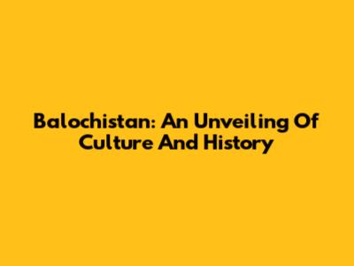Balochistan: An Unveiling Of Culture And History
