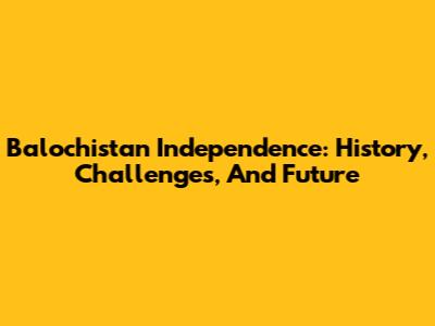 Balochistan Independence: History, Challenges, And Future