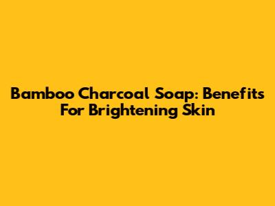 Bamboo Charcoal Soap: Benefits For Brightening Skin
