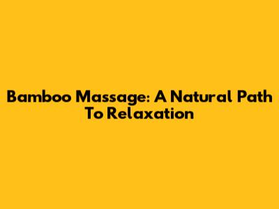 Bamboo Massage: A Natural Path To Relaxation