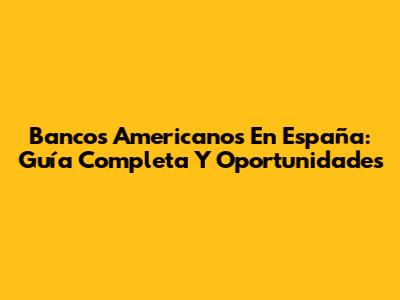 Bancos Americanos En España: Guía Completa Y Oportunidades