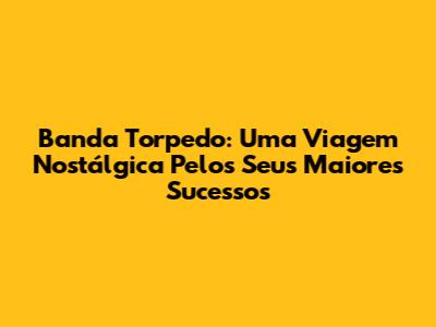 Banda Torpedo: Uma Viagem Nostálgica Pelos Seus Maiores Sucessos