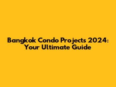 Bangkok Condo Projects 2024: Your Ultimate Guide