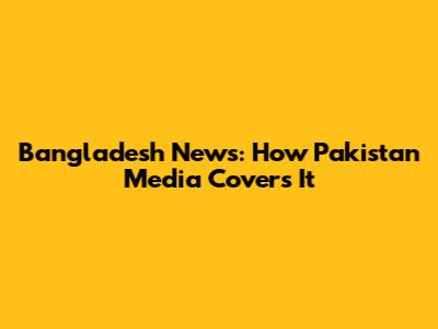 Bangladesh News: How Pakistan Media Covers It