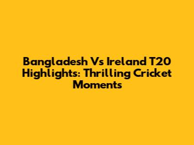 Bangladesh Vs Ireland T20 Highlights: Thrilling Cricket Moments