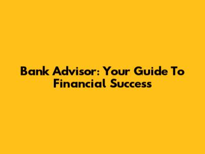 Bank Advisor: Your Guide To Financial Success