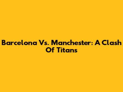 Barcelona Vs. Manchester: A Clash Of Titans