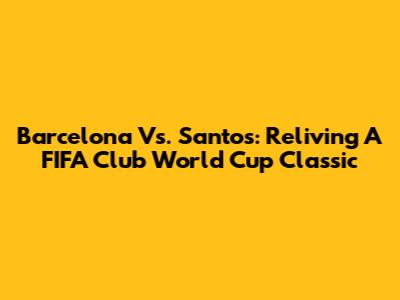 Barcelona Vs. Santos: Reliving A FIFA Club World Cup Classic