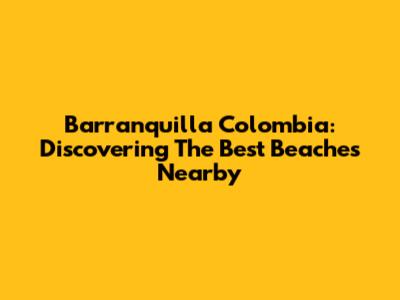 Barranquilla Colombia: Discovering The Best Beaches Nearby