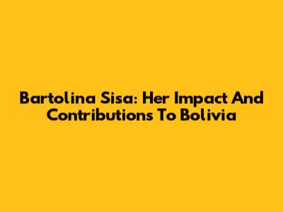 Bartolina Sisa: Her Impact And Contributions To Bolivia