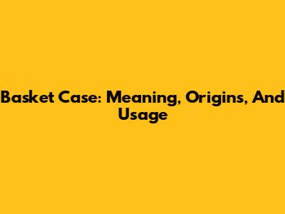 Basket Case: Meaning, Origins, And Usage