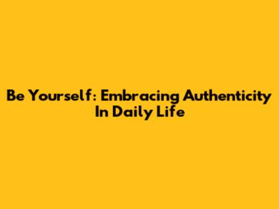 Be Yourself: Embracing Authenticity In Daily Life