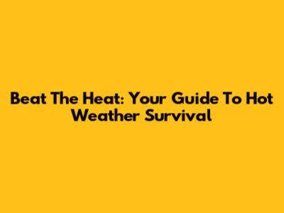 Beat The Heat: Your Guide To Hot Weather Survival