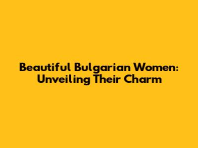 Beautiful Bulgarian Women: Unveiling Their Charm