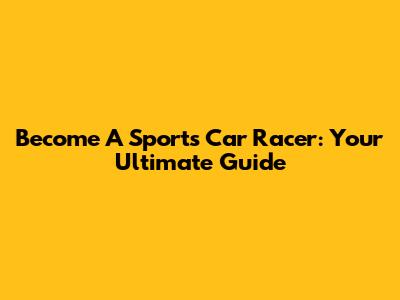 Become A Sports Car Racer: Your Ultimate Guide