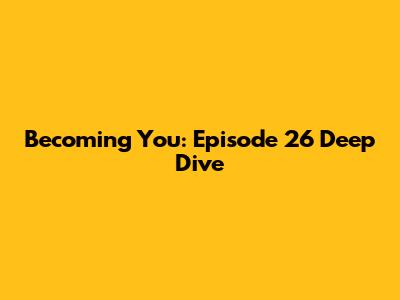 Becoming You: Episode 26 Deep Dive